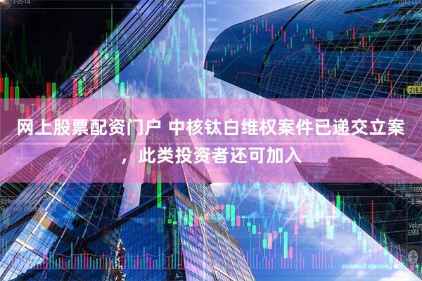 网上股票配资门户 中核钛白维权案件已递交立案，此类投资者还可加入