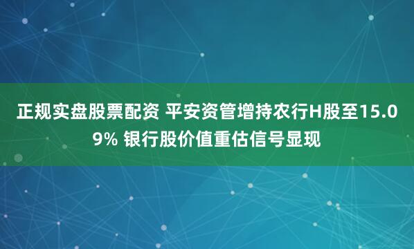 正规实盘股票配资 平安资管增持农行H股至15.09% 银行股价值重估信号显现