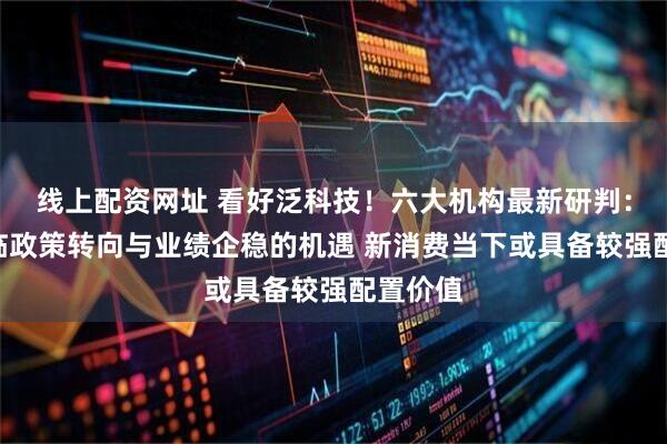 线上配资网址 看好泛科技！六大机构最新研判：A股面临政策转向与业绩企稳的机遇 新消费当下或具备较强配置价值
