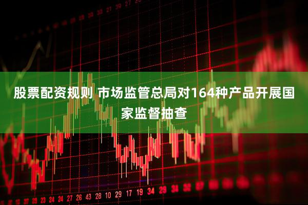 股票配资规则 市场监管总局对164种产品开展国家监督抽查