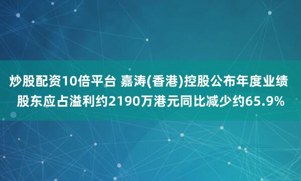 炒股配资10倍平台 嘉涛(香港)控股公布年度业绩 股东应占溢利约2190万港元同比减少约65.9%