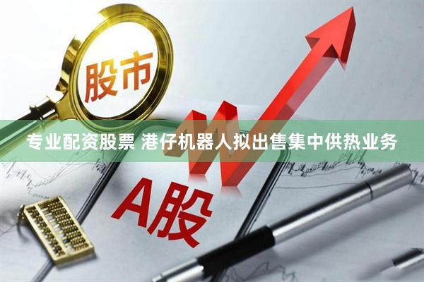 专业配资股票 港仔机器人拟出售集中供热业务