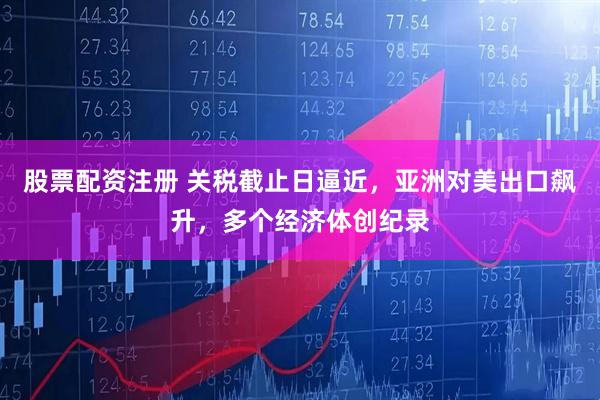 股票配资注册 关税截止日逼近，亚洲对美出口飙升，多个经济体创纪录