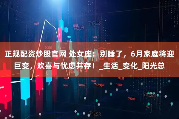 正规配资炒股官网 处女座：别睡了，6月家庭将迎巨变，欢喜与忧虑并存！_生活_变化_阳光总
