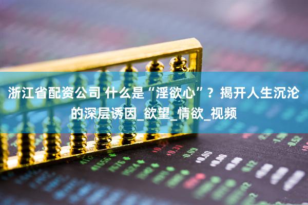 浙江省配资公司 什么是“淫欲心”？揭开人生沉沦的深层诱因_欲望_情欲_视频