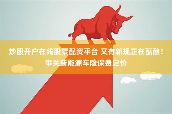 炒股开户在线股票配资平台 又有新规正在酝酿！事关新能源车险保费定价