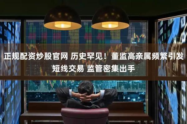 正规配资炒股官网 历史罕见！董监高亲属频繁引发短线交易 监管密集出手