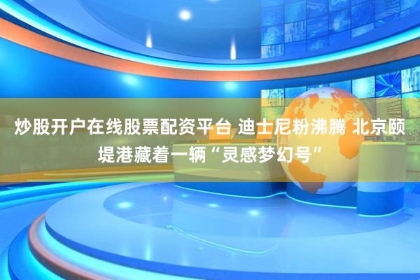 炒股开户在线股票配资平台 迪士尼粉沸腾 北京颐堤港藏着一辆“灵感梦幻号”