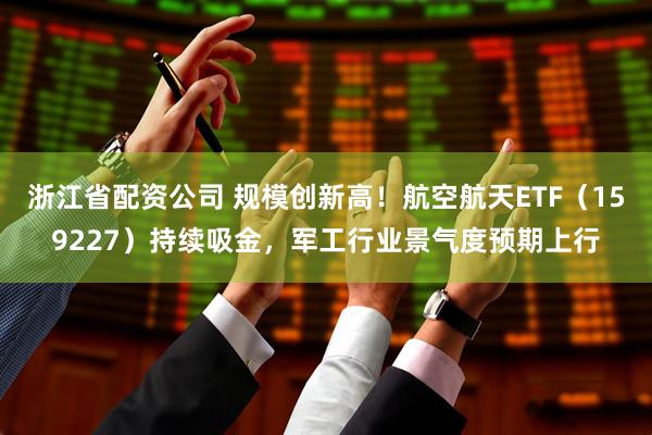 浙江省配资公司 规模创新高！航空航天ETF（159227）持续吸金，军工行业景气度预期上行