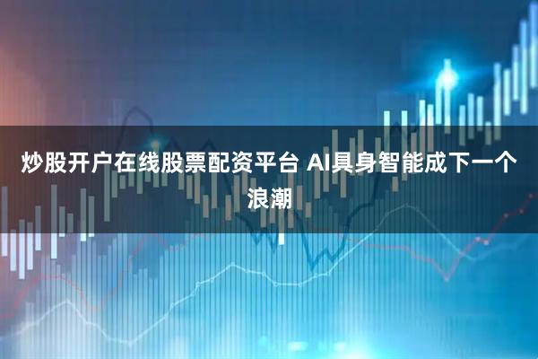 炒股开户在线股票配资平台 AI具身智能成下一个浪潮