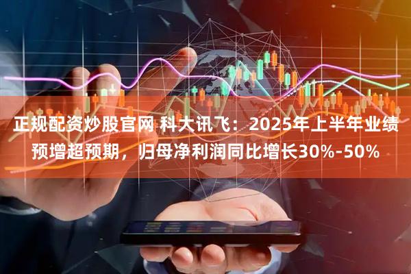 正规配资炒股官网 科大讯飞：2025年上半年业绩预增超预期，归母净利润同比增长30%-50%