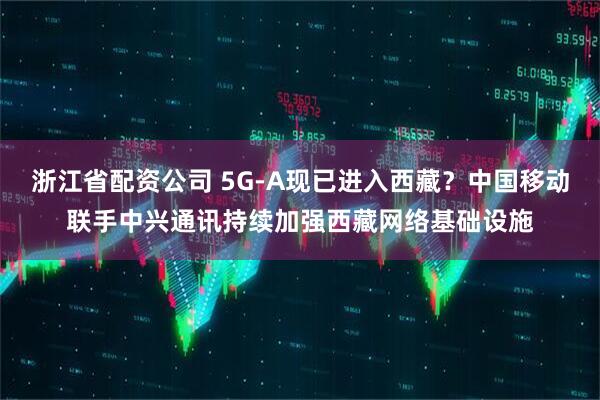 浙江省配资公司 5G-A现已进入西藏？中国移动联手中兴通讯持续加强西藏网络基础设施