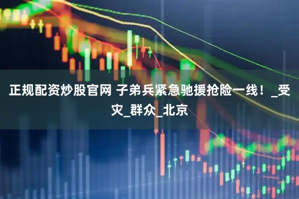正规配资炒股官网 子弟兵紧急驰援抢险一线！_受灾_群众_北京