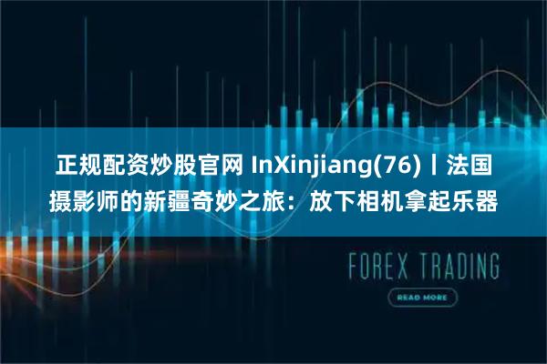 正规配资炒股官网 InXinjiang(76)丨法国摄影师的新疆奇妙之旅:放下相机拿起乐器