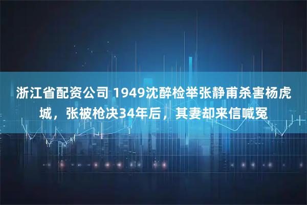浙江省配资公司 1949沈醉检举张静甫杀害杨虎城,张被枪决34年后,其妻却来信喊冤
