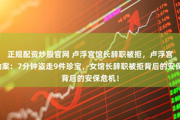 正规配资炒股官网 卢浮宫馆长辞职被拒,卢浮宫惊天劫案:7分钟盗走9件珍宝,女馆长辞职被拒背后的安保危机!