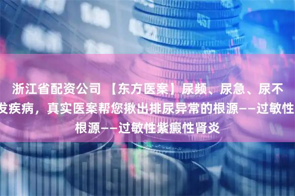 浙江省配资公司 【东方医案】尿频、尿急、尿不尽？4类高发疾病，真实医案帮您揪出排尿异常的根源——过敏性紫癜性肾炎